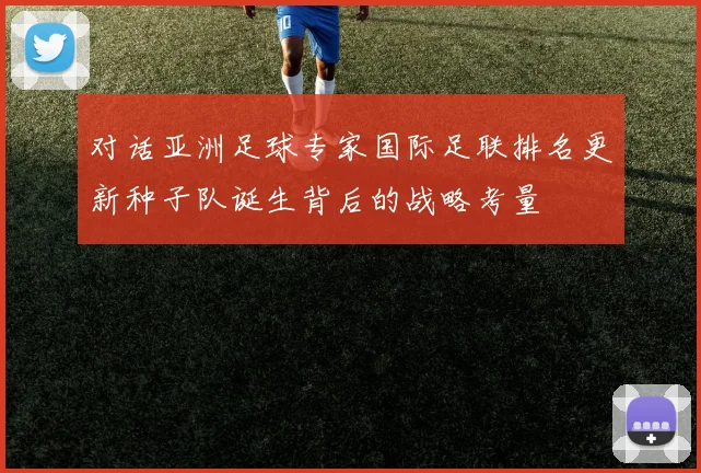 对话亚洲足球专家国际足联排名更新种子队诞生背后的战略考量